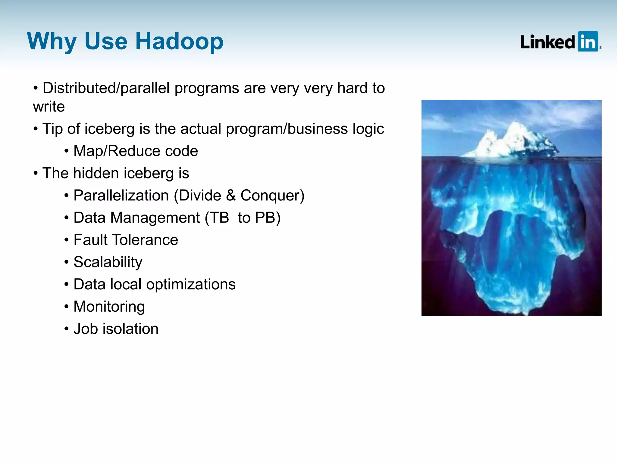Why Use Hadoop
• Distributed/parallel programs are very very hard to
write
• Tip of iceberg is the actual program/business logic
• Map/Reduce code
• The hidden iceberg is
• Parallelization (Divide & Conquer)
• Data Management (TB to PB)
• Fault Tolerance
• Scalability
• Data local optimizations
• Monitoring
• Job isolation
 
