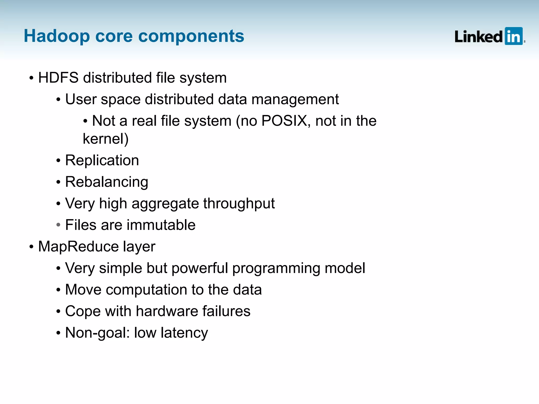 Hadoop core components
• HDFS distributed file system
• User space distributed data management
• Not a real file system (no POSIX, not in the
kernel)
• Replication
• Rebalancing
• Very high aggregate throughput
• Files are immutable
• MapReduce layer
• Very simple but powerful programming model
• Move computation to the data
• Cope with hardware failures
• Non-goal: low latency
 