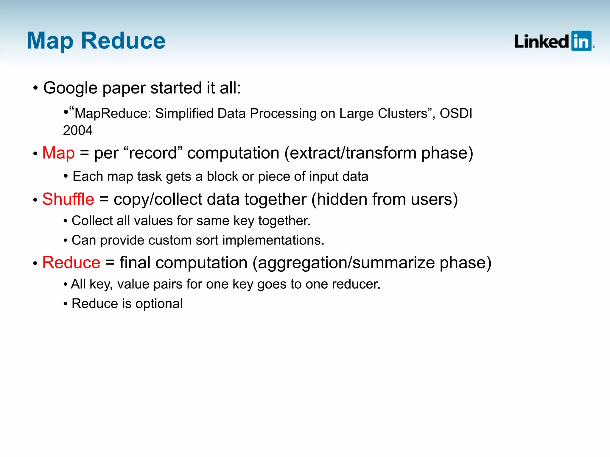 Map Reduce
• Google paper started it all:
•“MapReduce: Simplified Data Processing on Large Clusters”, OSDI
2004
• Map = per “record” computation (extract/transform phase)
• Each map task gets a block or piece of input data
• Shuffle = copy/collect data together (hidden from users)
• Collect all values for same key together.
• Can provide custom sort implementations.
• Reduce = final computation (aggregation/summarize phase)
• All key, value pairs for one key goes to one reducer.
• Reduce is optional
 