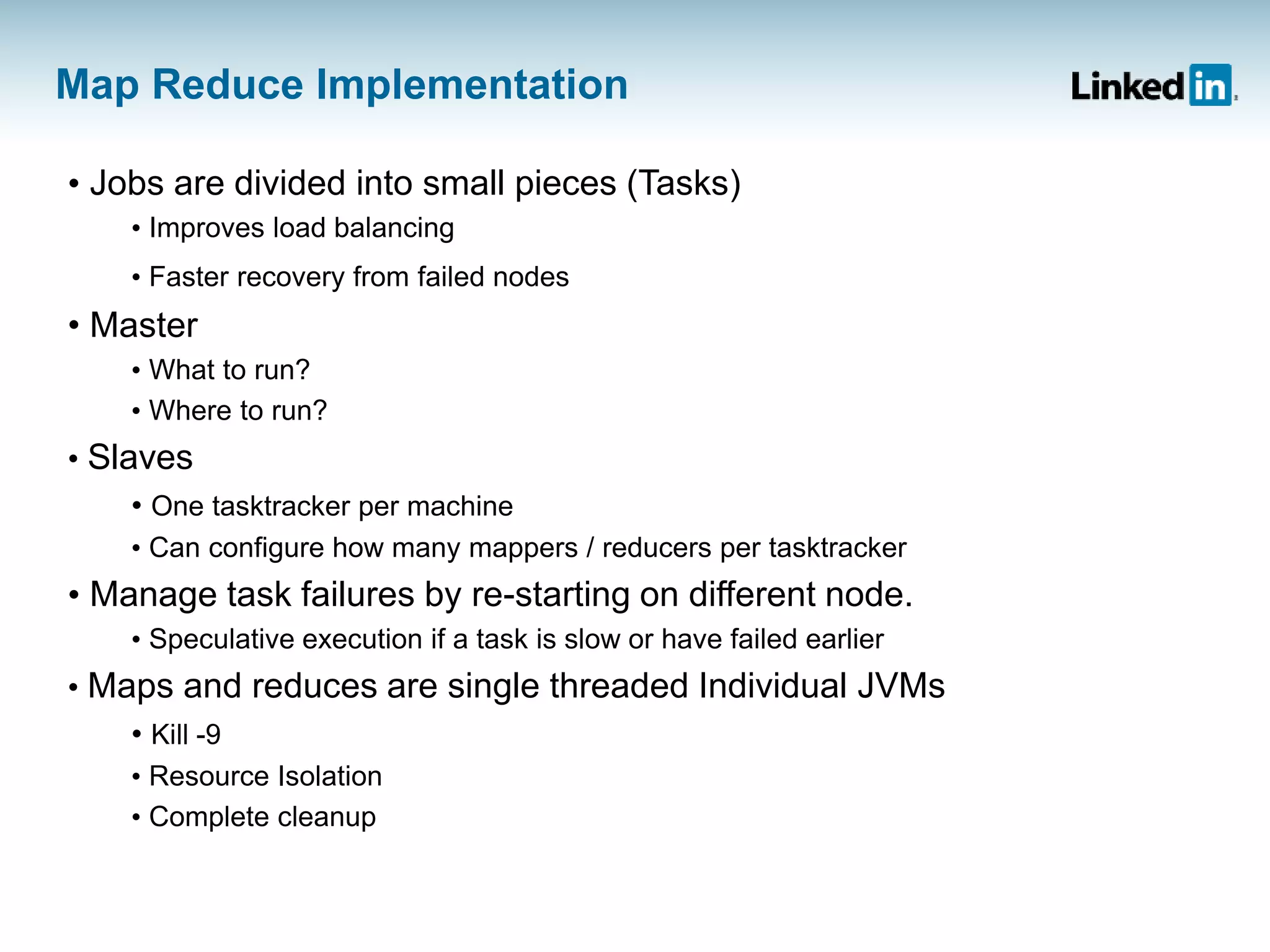 Map Reduce Implementation
• Jobs are divided into small pieces (Tasks)
• Improves load balancing
• Faster recovery from failed nodes
• Master
• What to run?
• Where to run?
• Slaves
• One tasktracker per machine
• Can configure how many mappers / reducers per tasktracker
• Manage task failures by re-starting on different node.
• Speculative execution if a task is slow or have failed earlier
• Maps and reduces are single threaded Individual JVMs
• Kill -9
• Resource Isolation
• Complete cleanup
 