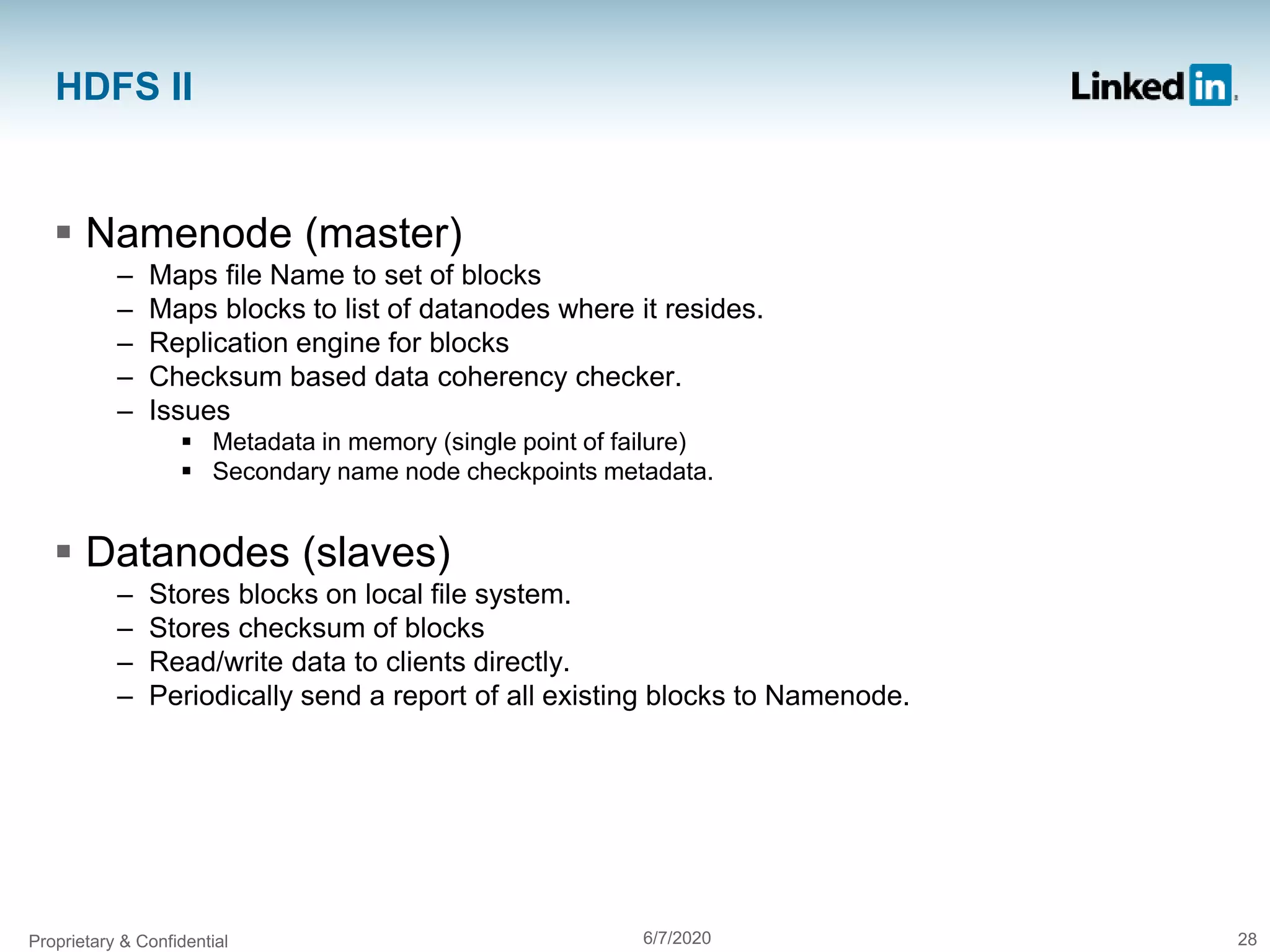 HDFS II
 Namenode (master)
– Maps file Name to set of blocks
– Maps blocks to list of datanodes where it resides.
– Replication engine for blocks
– Checksum based data coherency checker.
– Issues
 Metadata in memory (single point of failure)
 Secondary name node checkpoints metadata.
 Datanodes (slaves)
– Stores blocks on local file system.
– Stores checksum of blocks
– Read/write data to clients directly.
– Periodically send a report of all existing blocks to Namenode.
Proprietary & Confidential 6/7/2020 28
 