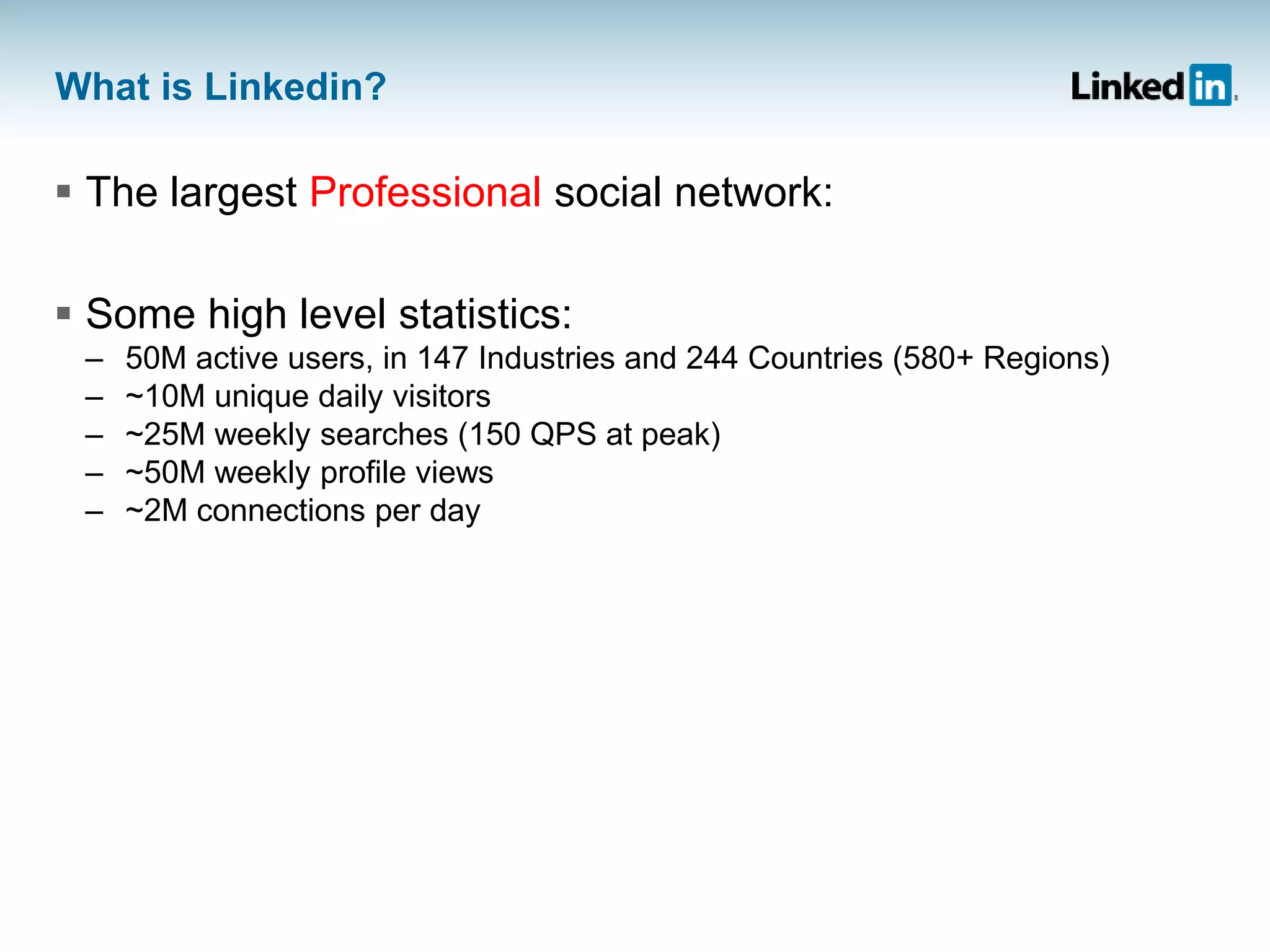 What is Linkedin?
 The largest Professional social network:
 Some high level statistics:
– 50M active users, in 147 Industries and 244 Countries (580+ Regions)
– ~10M unique daily visitors
– ~25M weekly searches (150 QPS at peak)
– ~50M weekly profile views
– ~2M connections per day
 