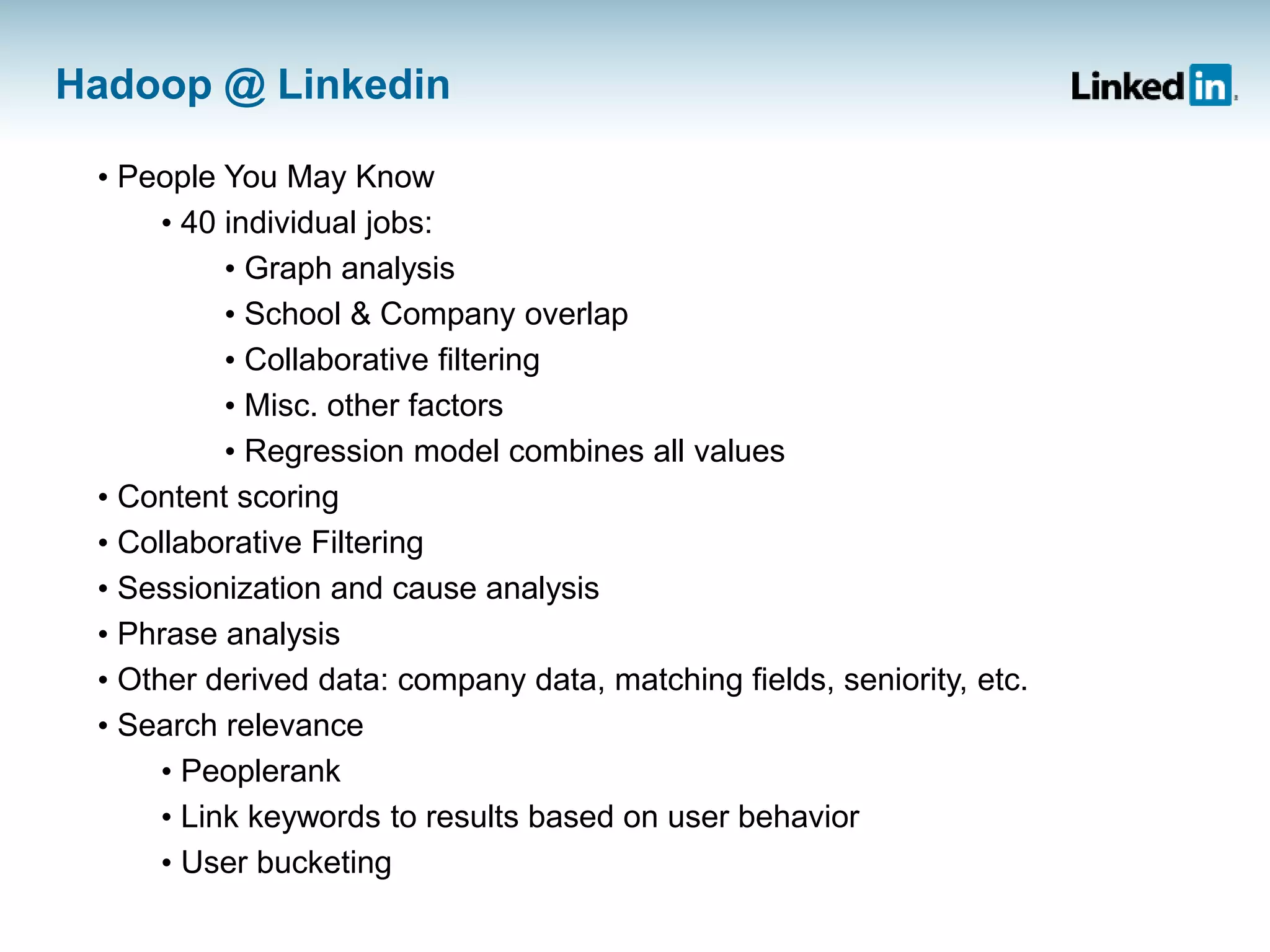 Hadoop @ Linkedin
• People You May Know
• 40 individual jobs:
• Graph analysis
• School & Company overlap
• Collaborative filtering
• Misc. other factors
• Regression model combines all values
• Content scoring
• Collaborative Filtering
• Sessionization and cause analysis
• Phrase analysis
• Other derived data: company data, matching fields, seniority, etc.
• Search relevance
• Peoplerank
• Link keywords to results based on user behavior
• User bucketing
 
