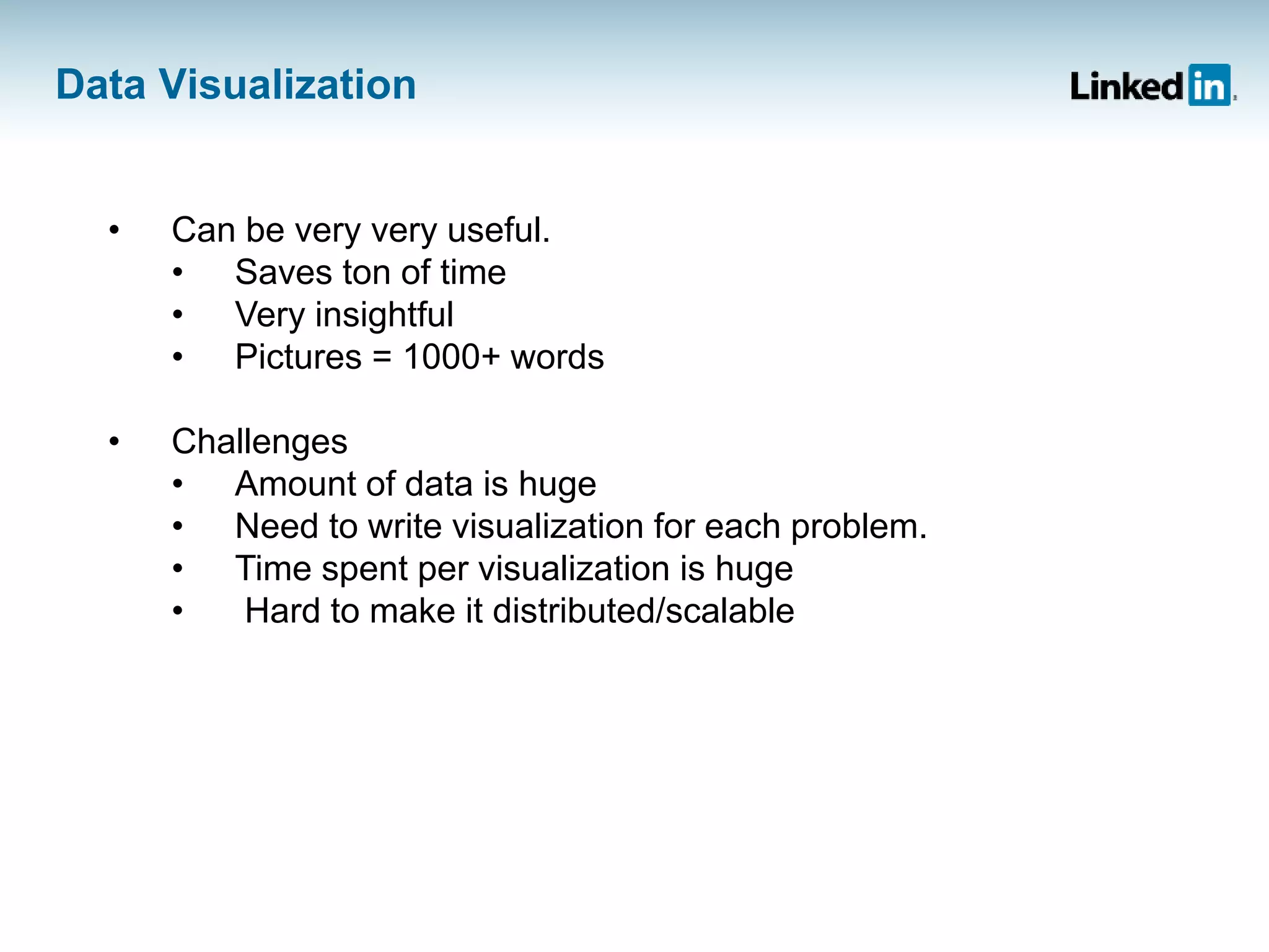 Data Visualization
• Can be very very useful.
• Saves ton of time
• Very insightful
• Pictures = 1000+ words
• Challenges
• Amount of data is huge
• Need to write visualization for each problem.
• Time spent per visualization is huge
• Hard to make it distributed/scalable
 
