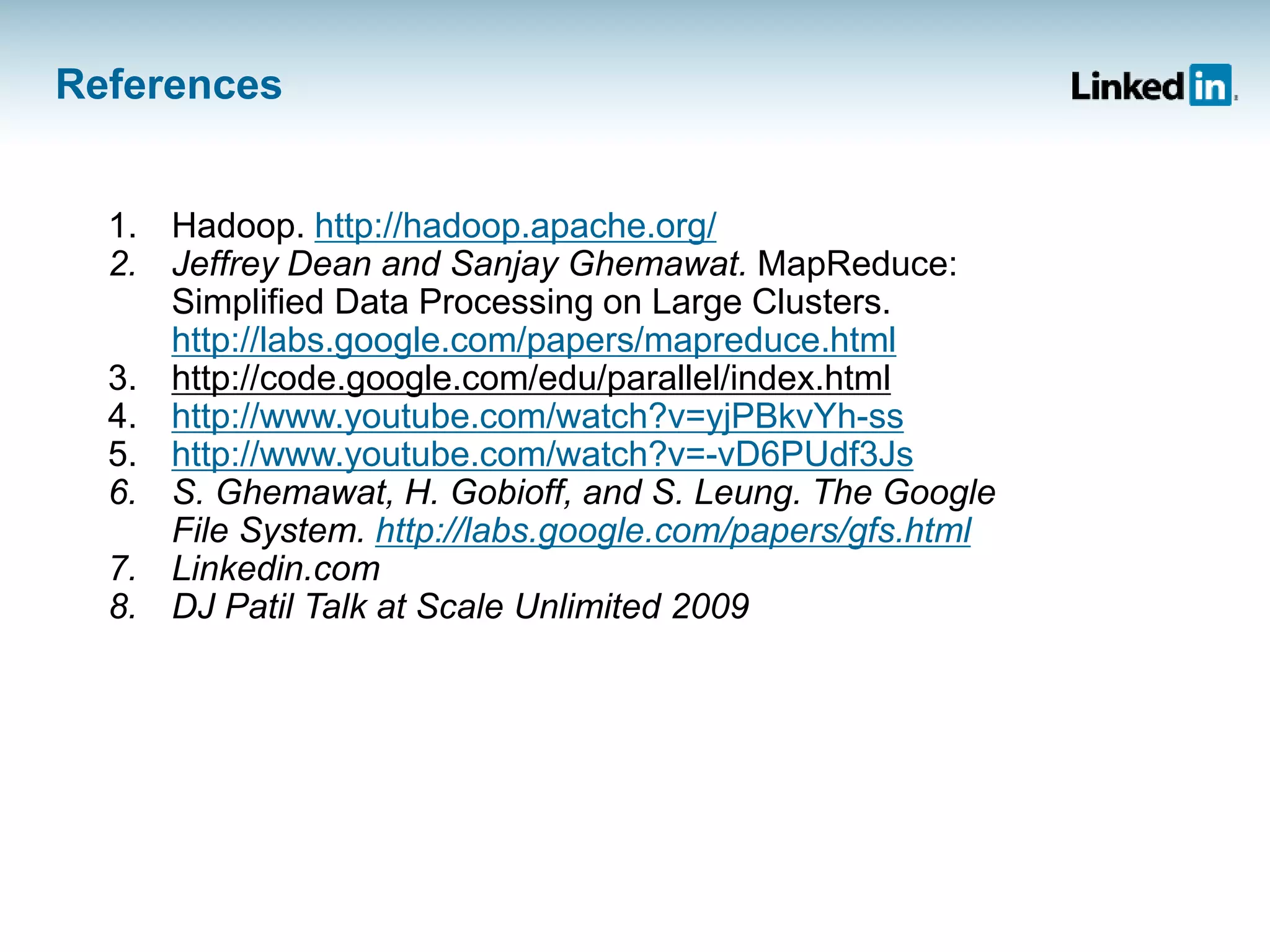 References
1. Hadoop. http://hadoop.apache.org/
2. Jeffrey Dean and Sanjay Ghemawat. MapReduce:
Simplified Data Processing on Large Clusters.
http://labs.google.com/papers/mapreduce.html
3. http://code.google.com/edu/parallel/index.html
4. http://www.youtube.com/watch?v=yjPBkvYh-ss
5. http://www.youtube.com/watch?v=-vD6PUdf3Js
6. S. Ghemawat, H. Gobioff, and S. Leung. The Google
File System. http://labs.google.com/papers/gfs.html
7. Linkedin.com
8. DJ Patil Talk at Scale Unlimited 2009
 
