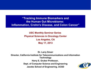 “Tracking Immune Biomarkers and
the Human Gut Microbiome:
Inflammation, Crohn's Disease, and Colon Cancer”
USC Monthly Seminar Series
Physical Sciences in Oncology Center
Los Angeles, CA
May 17, 2013
Dr. Larry Smarr
Director, California Institute for Telecommunications and Information
Technology
Harry E. Gruber Professor,
Dept. of Computer Science and Engineering
Jacobs School of Engineering, UCSD
1
 