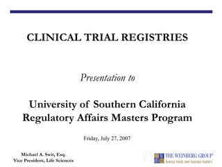 CLINICAL TRIAL REGISTRIES
Presentation to
University of Southern California
Regulatory Affairs Masters Program
Michael A. Swit, Esq.
Vice President, Life Sciences
Friday, July 27, 2007
 