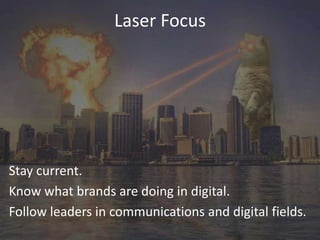 Laser Focus

Stay current.
Know what brands are doing in digital.
Follow leaders in communications and digital fields.

 
