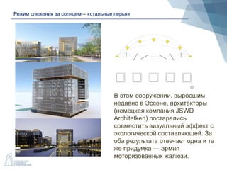 Режим слежения за солнцем – «стальные перья»
В этом сооружении, выросшим
недавно в Эссене, архитекторы
(немецкая компания JSWD
Architetken) постарались
совместить визуальный эффект с
экологической составляющей. За
оба результата отвечает одна и та
же придумка — армия
моторизованных жалюзи.
 