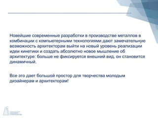 Новейшие современные разработки в производстве металлов в
комбинации с компьютерными технологиями дают замечательную
возможность архитекторам выйти на новый уровень реализации
идеи кинетики и создать абсолютно новое мышление об
архитектуре: больше не фиксируется внешний вид, он становится
динамичный.
Все это дает большой простор для творчества молодым
дизайнерам и архитекторам!
 
