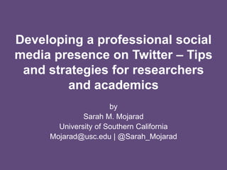 Developing a professional social
media presence on Twitter – Tips
and strategies for researchers
and academics
by
Sarah M. Mojarad
University of Southern California
Mojarad@usc.edu | @Sarah_Mojarad
 