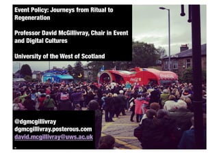 Event Policy: Journeys from Ritual to
   Routledge
Regeneration
   Due date August 2010
Professor David McGillivray, Chair in Event
and Digital Cultures

University of the West of Scotland 




@dgmcgillivray
dgmcgillivray.posterous.com
david.mcgillivray@uws.ac.uk
 