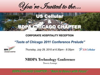 You’re Invited to the…
         US Cellular
             &
   BDPA CHICAGO CHAPTER
        CORPORATE HOSPITALITY RECEPTION

 “Taste of Chicago 2011 Conference Prelude”

        Thursday, July 29, 2010 at 6:30pm - 8:30pm



        NBDPA Technology Conference
                       Towers Lounge


BDPA CHICAGO CHAPTER – “Back to Basics with Focus”
 