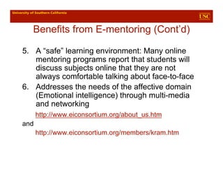 Benefits from E-mentoring (Cont’d)

5. A “safe” learning environment: Many online
   mentoring programs report that students will
   discuss subjects online that they are not
   always comfortable talking about face-to-face
6. Addresses the needs of the affective domain
   (Emotional intelligence) through multi-media
   and networking
      http://www.eiconsortium.org/about_us.htm
and
      http://www.eiconsortium.org/members/kram.htm
 