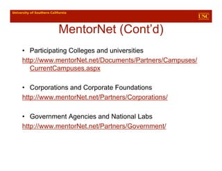 MentorNet (Cont’d)
• Participating Colleges and universities
http://www.mentorNet.net/Documents/Partners/Campuses/
   CurrentCampuses.aspx

• Corporations and Corporate Foundations
http://www.mentorNet.net/Partners/Corporations/

• Government Agencies and National Labs
http://www.mentorNet.net/Partners/Government/
 