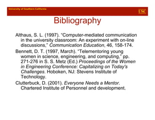 Bibliography
Althaus, S. L. (1997). “Computer-mediated communication
   in the university classroom: An experiment with on-line
   discussions,” Communication Education, 46, 158-174.
Bennett, D. T. (1997, March). “Telementoring young
   women in science, engineering, and computing,” pp.
   271-276 in S. S. Metz (Ed.) Proceedings of the Women
   in Engineering Conference: Capitalizing on Today's
   Challenges. Hoboken, NJ: Stevens Institute of
   Technology.
Clutterbuck, D. (2001). Everyone Needs a Mentor.
   Chartered Institute of Personnel and development.
 