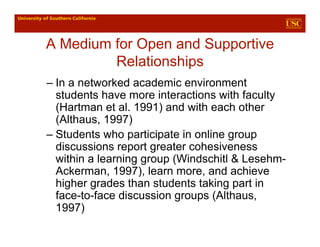 A Medium for Open and Supportive
         Relationships
– In a networked academic environment
  students have more interactions with faculty
  (Hartman et al. 1991) and with each other
  (Althaus, 1997)
– Students who participate in online group
  discussions report greater cohesiveness
  within a learning group (Windschitl & Lesehm-
  Ackerman, 1997), learn more, and achieve
  higher grades than students taking part in
  face-to-face discussion groups (Althaus,
  1997)
 