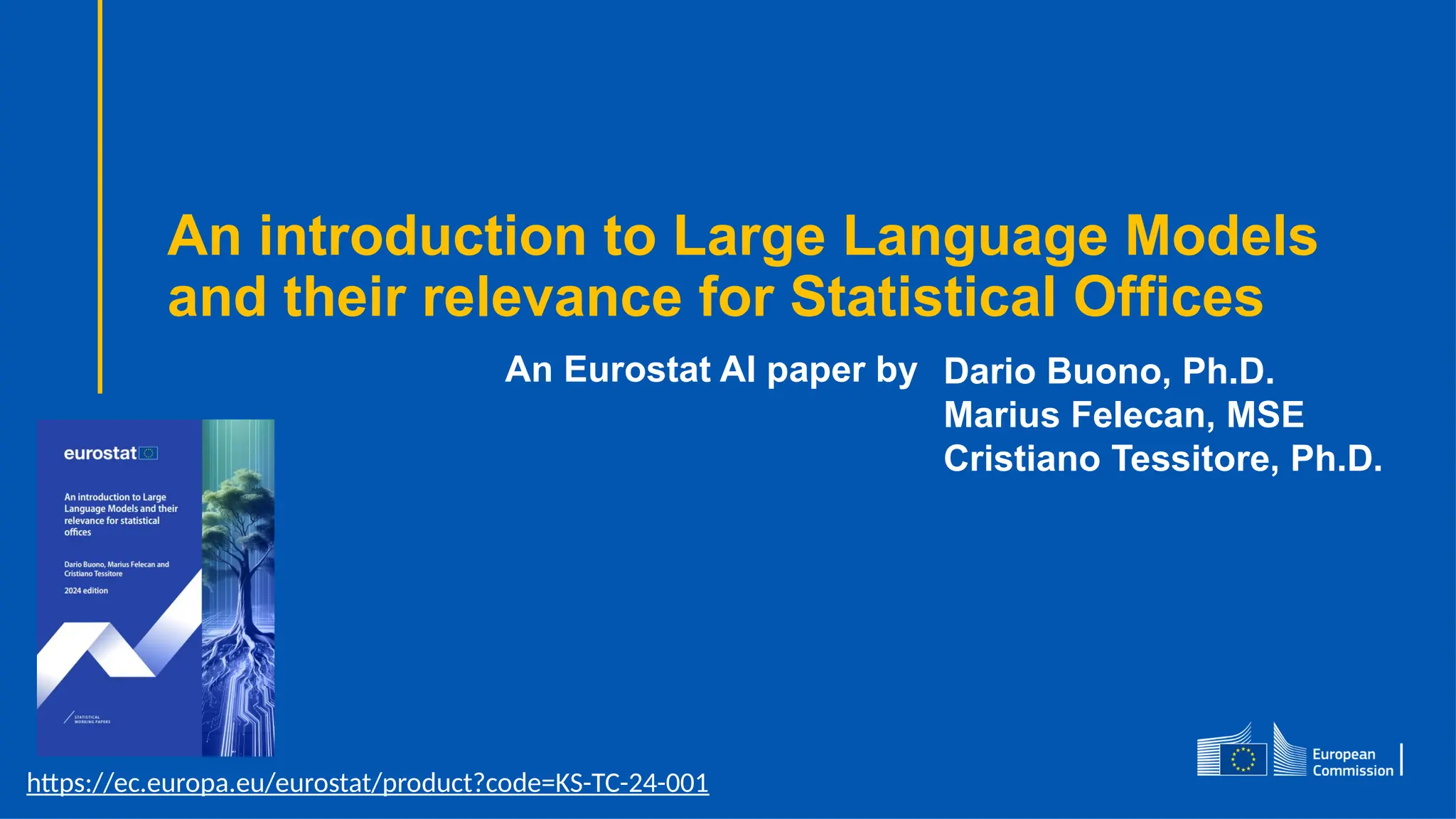 An introduction to Large Language Models
and their relevance for Statistical Offices
Dario Buono, Ph.D.
Marius Felecan, MSE
Cristiano Tessitore, Ph.D.
An Eurostat AI paper by
https://ec.europa.eu/eurostat/product?code=KS-TC-24-001
 