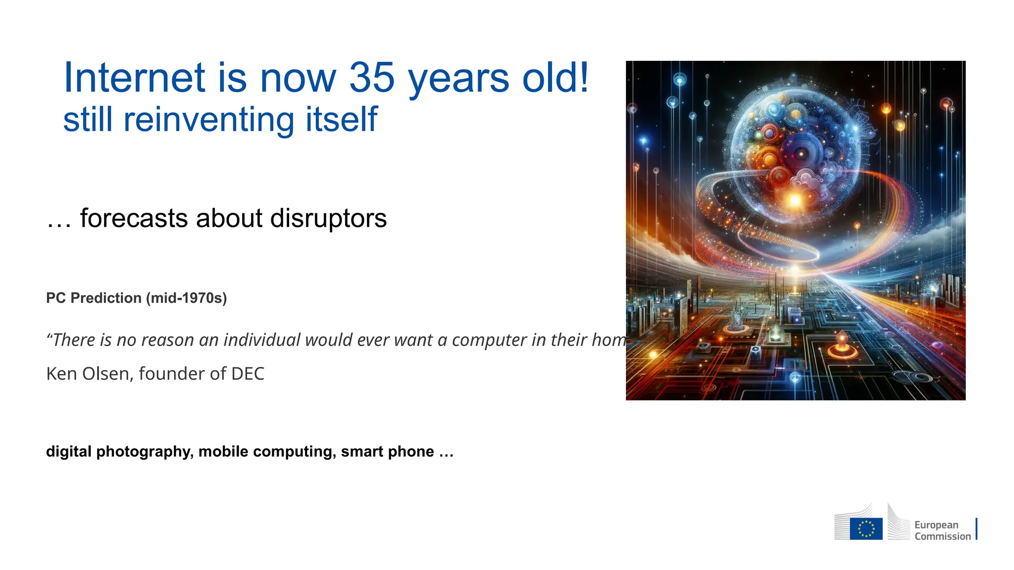 … forecasts about disruptors
PC Prediction (mid-1970s)
“There is no reason an individual would ever want a computer in their home.”
Ken Olsen, founder of DEC
digital photography, mobile computing, smart phone …
Internet is now 35 years old!
still reinventing itself
 
