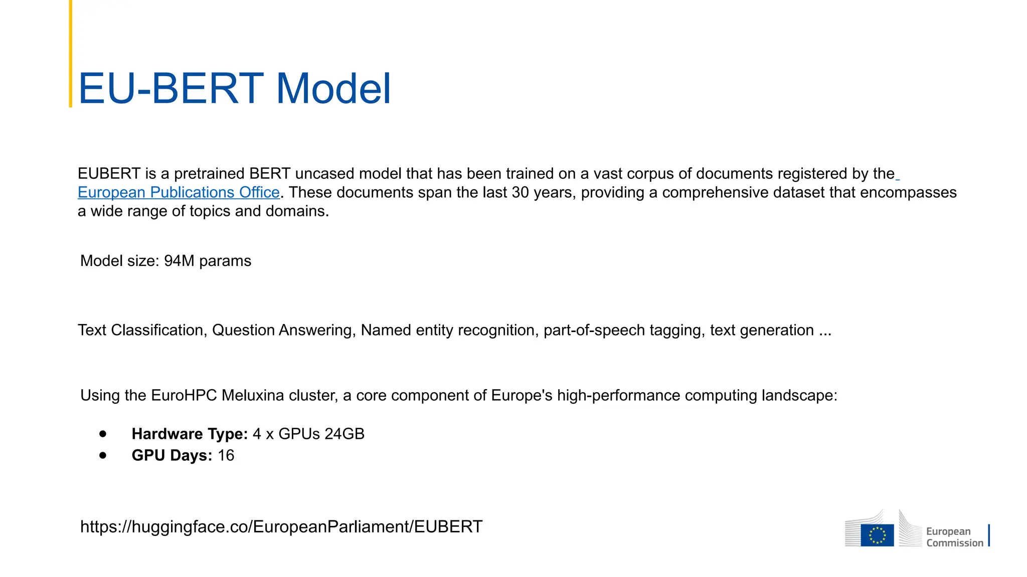 EUBERT is a pretrained BERT uncased model that has been trained on a vast corpus of documents registered by the
European Publications Office. These documents span the last 30 years, providing a comprehensive dataset that encompasses
a wide range of topics and domains.
EU-BERT Model
Text Classification, Question Answering, Named entity recognition, part-of-speech tagging, text generation ...
https://huggingface.co/EuropeanParliament/EUBERT
Using the EuroHPC Meluxina cluster, a core component of Europe's high-performance computing landscape:
● Hardware Type: 4 x GPUs 24GB
● GPU Days: 16
Model size: 94M params
 