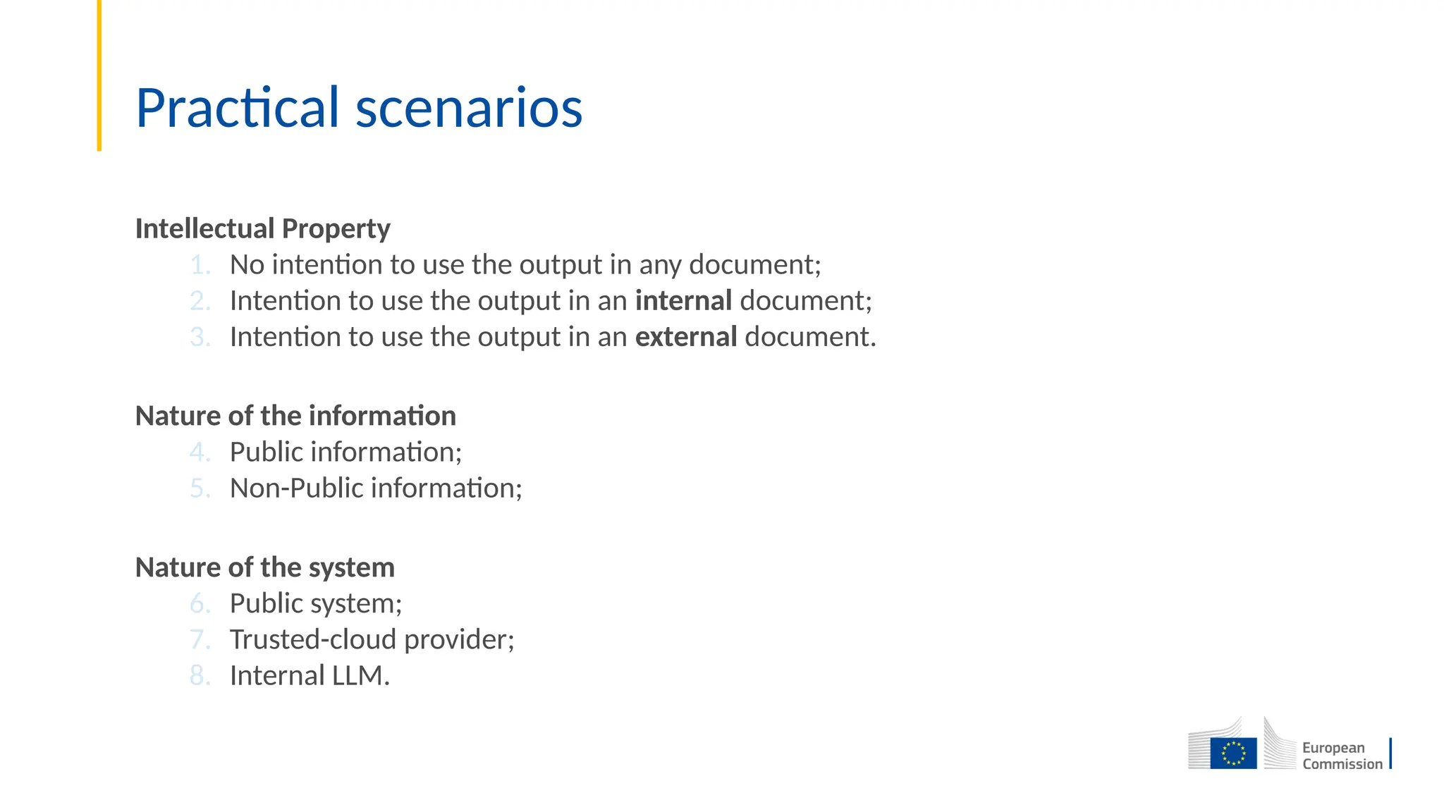 Practical scenarios
Intellectual Property
1. No intention to use the output in any document;
2. Intention to use the output in an internal document;
3. Intention to use the output in an external document.
Nature of the information
4. Public information;
5. Non-Public information;
Nature of the system
6. Public system;
7. Trusted-cloud provider;
8. Internal LLM.
 