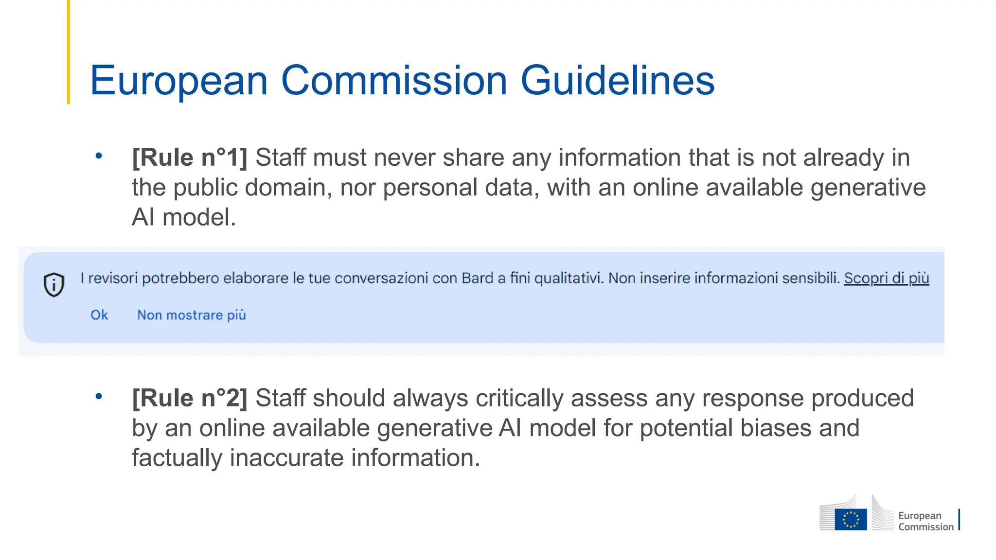 • [Rule n°1] Staff must never share any information that is not already in
the public domain, nor personal data, with an online available generative
AI model.
• [Rule n°2] Staff should always critically assess any response produced
by an online available generative AI model for potential biases and
factually inaccurate information.
European Commission Guidelines
 