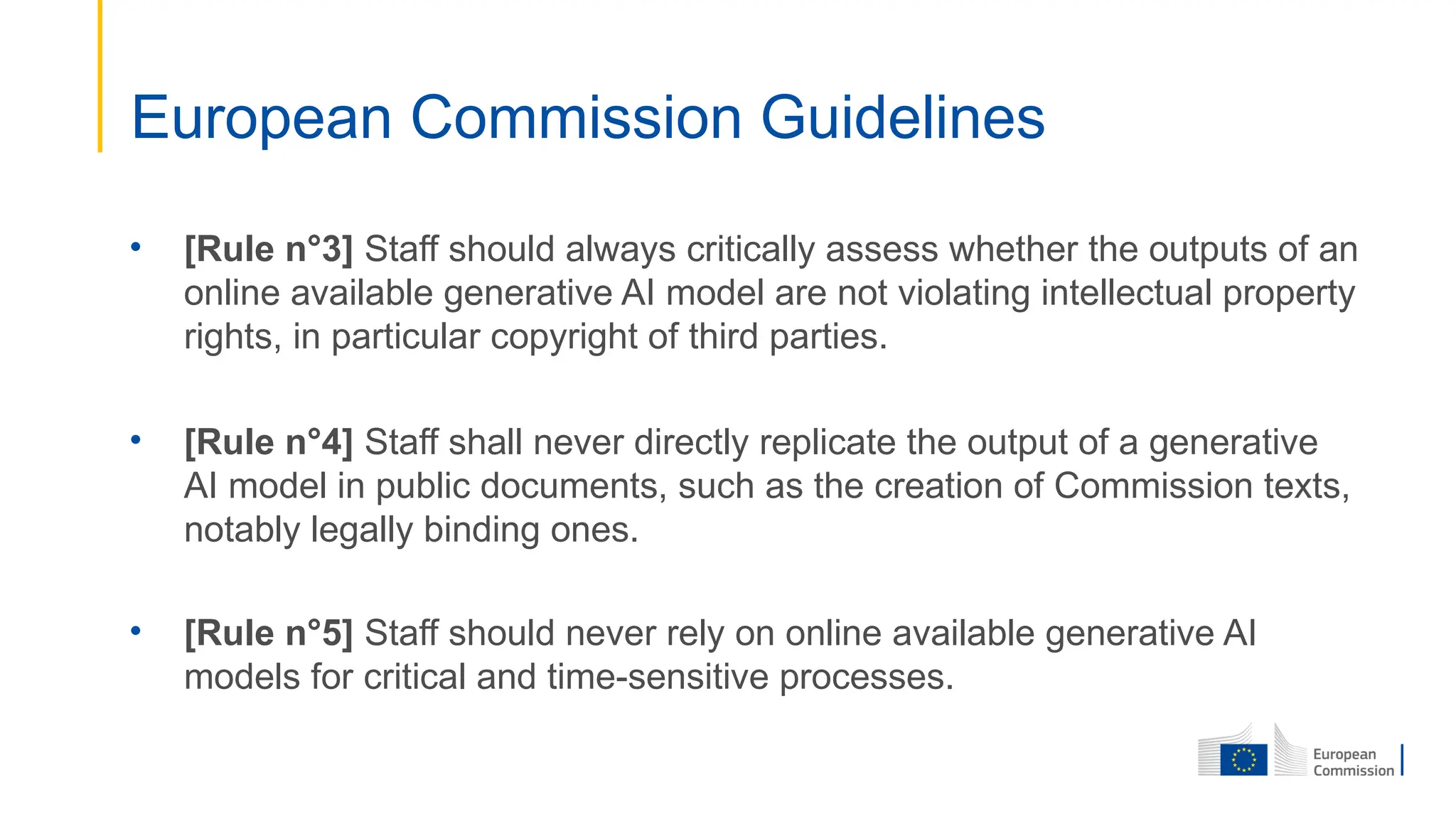 • [Rule n°3] Staff should always critically assess whether the outputs of an
online available generative AI model are not violating intellectual property
rights, in particular copyright of third parties.
• [Rule n°4] Staff shall never directly replicate the output of a generative
AI model in public documents, such as the creation of Commission texts,
notably legally binding ones.
• [Rule n°5] Staff should never rely on online available generative AI
models for critical and time-sensitive processes.
European Commission Guidelines
 