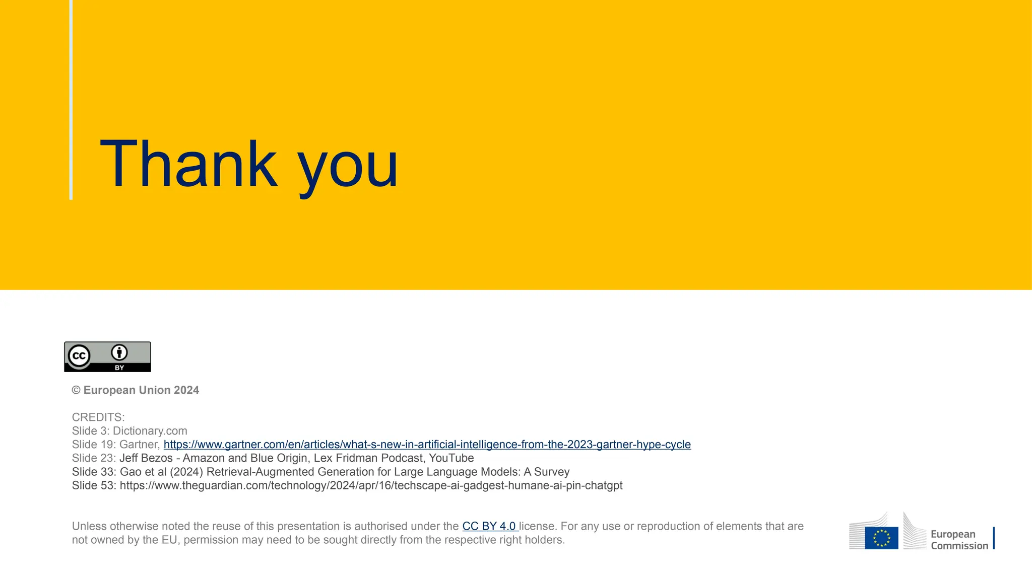 Thank you
© European Union 2024
CREDITS:
Slide 3: Dictionary.com
Slide 19: Gartner, https://www.gartner.com/en/articles/what-s-new-in-artificial-intelligence-from-the-2023-gartner-hype-cycle
Slide 23: Jeff Bezos - Amazon and Blue Origin, Lex Fridman Podcast, YouTube
Slide 33: Gao et al (2024) Retrieval-Augmented Generation for Large Language Models: A Survey
Slide 53: https://www.theguardian.com/technology/2024/apr/16/techscape-ai-gadgest-humane-ai-pin-chatgpt
Unless otherwise noted the reuse of this presentation is authorised under the CC BY 4.0 license. For any use or reproduction of elements that are
not owned by the EU, permission may need to be sought directly from the respective right holders.
 