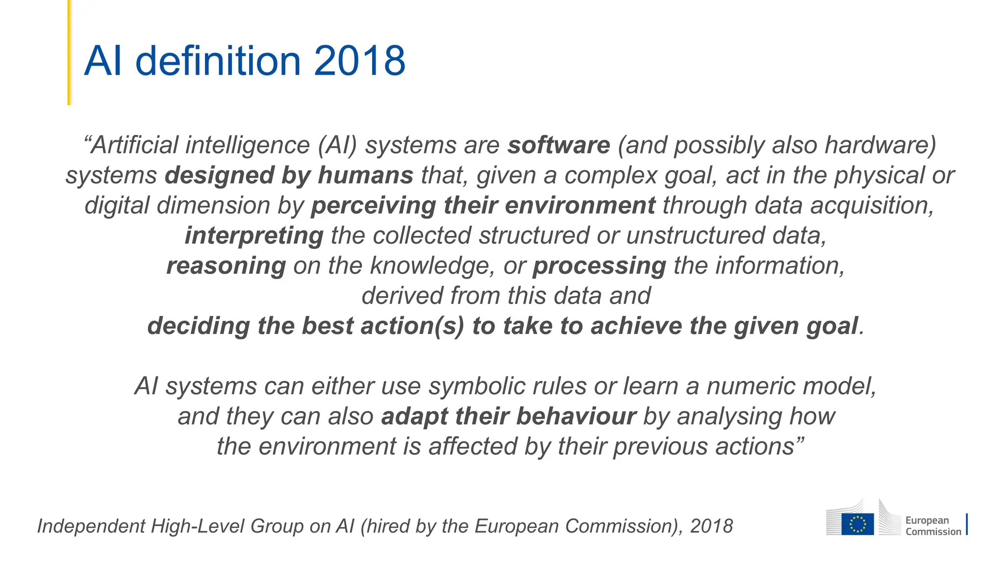 AI definition 2018
“Artificial intelligence (AI) systems are software (and possibly also hardware)
systems designed by humans that, given a complex goal, act in the physical or
digital dimension by perceiving their environment through data acquisition,
interpreting the collected structured or unstructured data,
reasoning on the knowledge, or processing the information,
derived from this data and
deciding the best action(s) to take to achieve the given goal.
AI systems can either use symbolic rules or learn a numeric model,
and they can also adapt their behaviour by analysing how
the environment is affected by their previous actions”
Independent High-Level Group on AI (hired by the European Commission), 2018
 