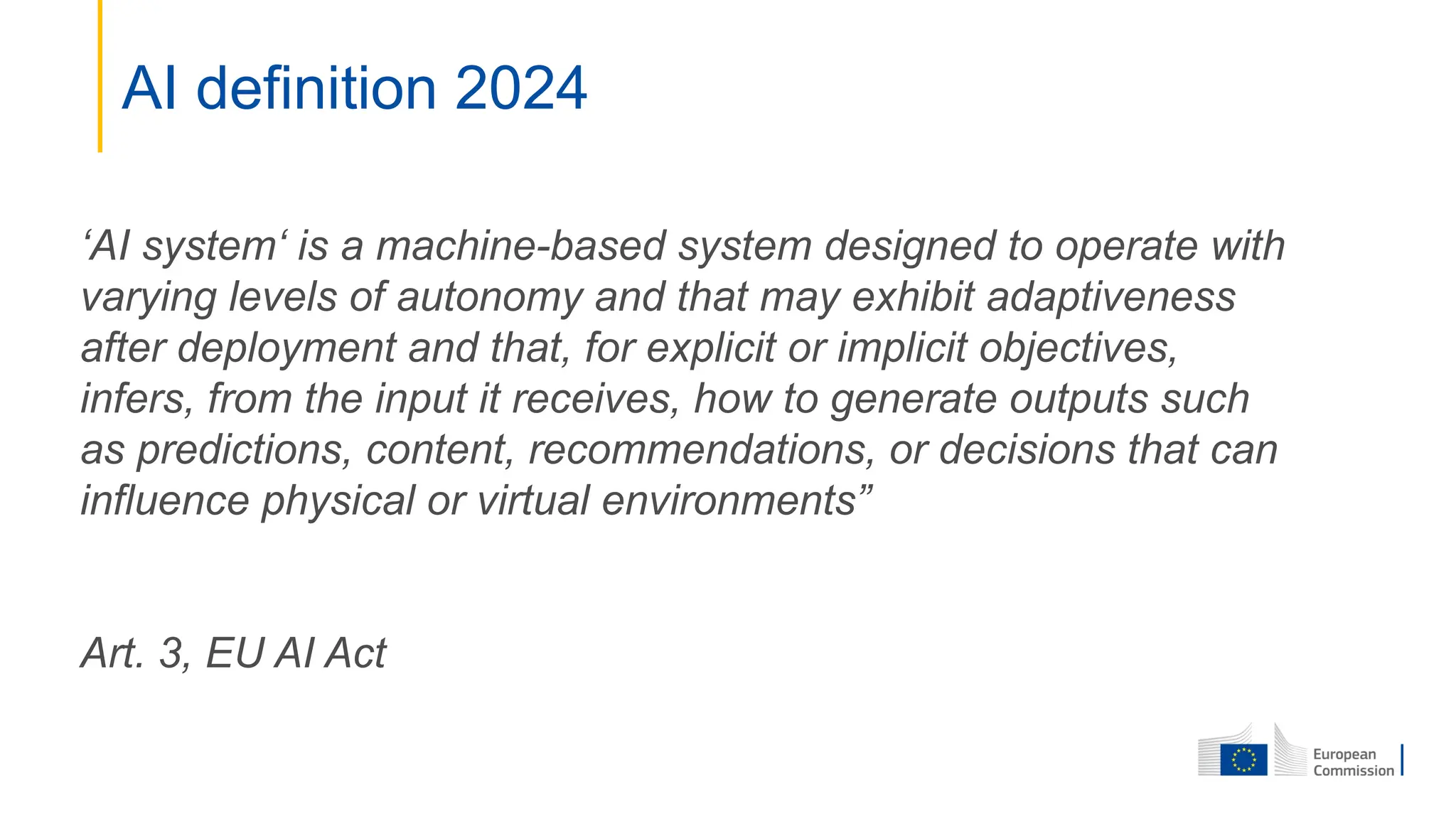 AI definition 2024
‘AI system‘ is a machine-based system designed to operate with
varying levels of autonomy and that may exhibit adaptiveness
after deployment and that, for explicit or implicit objectives,
infers, from the input it receives, how to generate outputs such
as predictions, content, recommendations, or decisions that can
influence physical or virtual environments”
Art. 3, EU AI Act
 