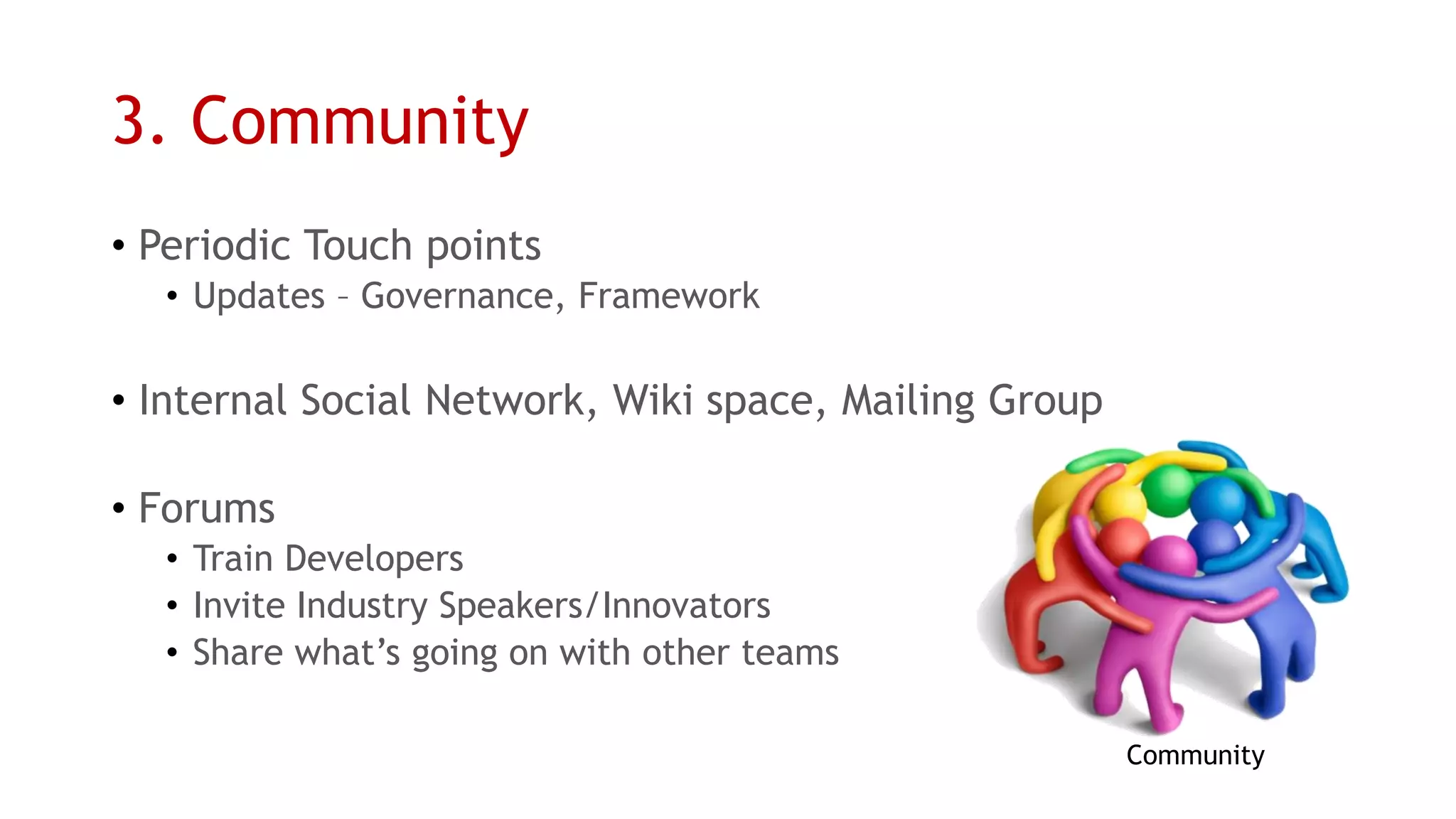 3. Community 
•Periodic Touch points 
•Updates –Governance, Framework 
•Internal Social Network, Wiki space, Mailing Group 
•Forums 
•Train Developers 
•Invite Industry Speakers/Innovators 
•Share what’s going on with other teams 
Community  