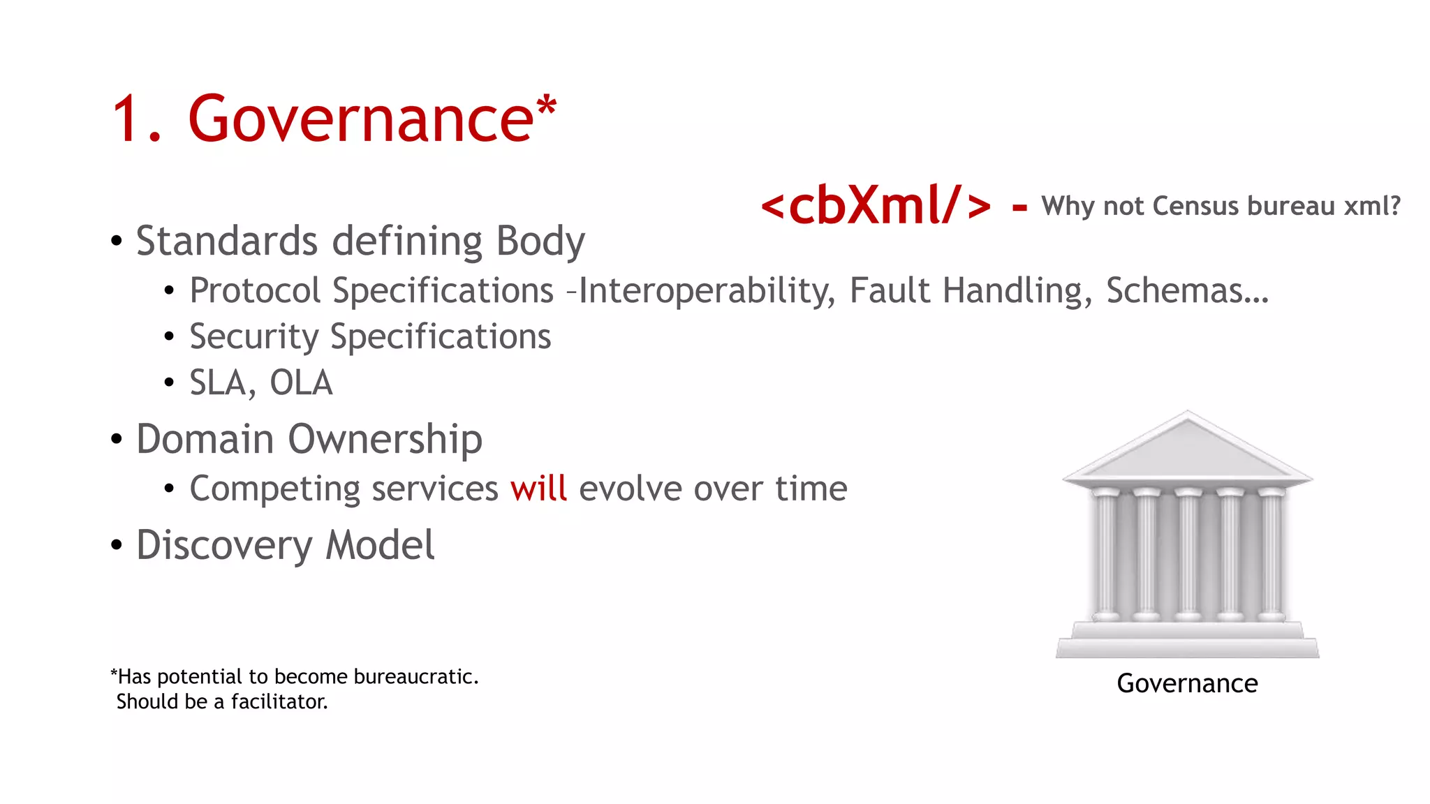 1. Governance* 
•Standards defining Body 
•Protocol Specifications –Interoperability, Fault Handling, Schemas… 
•Security Specifications 
•SLA, OLA 
•Domain Ownership 
•Competing services willevolve over time 
•Discovery Model 
*Has potential to become bureaucratic. 
Should be a facilitator. 
Governance 
<cbXml/> - 
Why not Census bureau xml?  