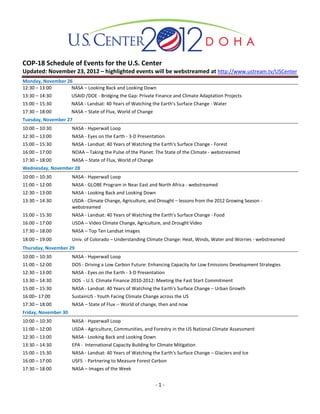 COP-18 Schedule of Events for the U.S. Center
Updated: November 23, 2012 – highlighted events will be webstreamed at http://www.ustream.tv/USCenter
Monday, November 26
12:30 – 13:00      NASA – Looking Back and Looking Down
13:30 – 14:30         USAID /DOE - Bridging the Gap: Private Finance and Climate Adaptation Projects
15:00 – 15:30         NASA - Landsat: 40 Years of Watching the Earth's Surface Change - Water
17:30 – 18:00         NASA – State of Flux, World of Change
Tuesday, November 27
10:00 – 10:30         NASA - Hyperwall Loop
12:30 – 13:00         NASA - Eyes on the Earth - 3-D Presentation
15:00 – 15:30         NASA - Landsat: 40 Years of Watching the Earth's Surface Change - Forest
16:00 – 17:00         NOAA – Taking the Pulse of the Planet: The State of the Climate - webstreamed
17:30 – 18:00         NASA – State of Flux, World of Change
Wednesday, November 28
10:00 – 10:30         NASA - Hyperwall Loop
11:00 – 12:00         NASA - GLOBE Program in Near East and North Africa - webstreamed
12:30 – 13:00         NASA - Looking Back and Looking Down
13:30 – 14:30         USDA - Climate Change, Agriculture, and Drought – lessons from the 2012 Growing Season -
                      webstreamed
15:00 – 15:30         NASA - Landsat: 40 Years of Watching the Earth's Surface Change - Food
16:00 – 17:00         USDA – Video Climate Change, Agriculture, and Drought Video
17:30 – 18:00         NASA – Top Ten Landsat Images
18:00 – 19:00         Univ. of Colorado – Understanding Climate Change: Heat, Winds, Water and Worries - webstreamed
Thursday, November 29
10:00 – 10:30         NASA - Hyperwall Loop
11:00 – 12:00         DOS - Driving a Low Carbon Future: Enhancing Capacity for Low Emissions Development Strategies
12:30 – 13:00         NASA - Eyes on the Earth - 3-D Presentation
13:30 – 14:30         DOS - U.S. Climate Finance 2010-2012: Meeting the Fast Start Commitment
15:00 – 15:30         NASA - Landsat: 40 Years of Watching the Earth's Surface Change – Urban Growth
16:00– 17:00          SustainUS - Youth Facing Climate Change across the US
17:30 – 18:00         NASA – State of Flux -- World of change, then and now
Friday, November 30
10:00 – 10:30         NASA - Hyperwall Loop
11:00 – 12:00         USDA - Agriculture, Communities, and Forestry in the US National Climate Assessment
12:30 – 13:00         NASA - Looking Back and Looking Down
13:30 – 14:30         EPA - International Capacity Building for Climate Mitigation
15:00 – 15:30         NASA - Landsat: 40 Years of Watching the Earth's Surface Change – Glaciers and Ice
16:00 – 17:00         USFS - Partnering to Measure Forest Carbon
17:30 – 18:00         NASA – Images of the Week


                                                              -1-
 