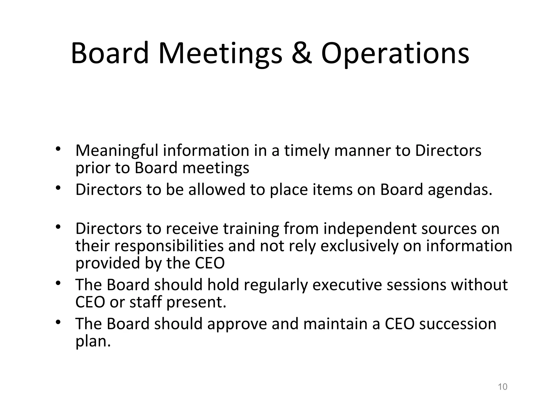 Board Meetings & Operations Meaningful information in a timely manner to Directors prior to Board meetings Directors to be allowed to place items on Board agendas. Directors to receive training from independent sources on their responsibilities and not rely exclusively on information provided by the CEO The Board should hold regularly executive sessions without CEO or staff present. The Board should approve and maintain a CEO succession plan. 