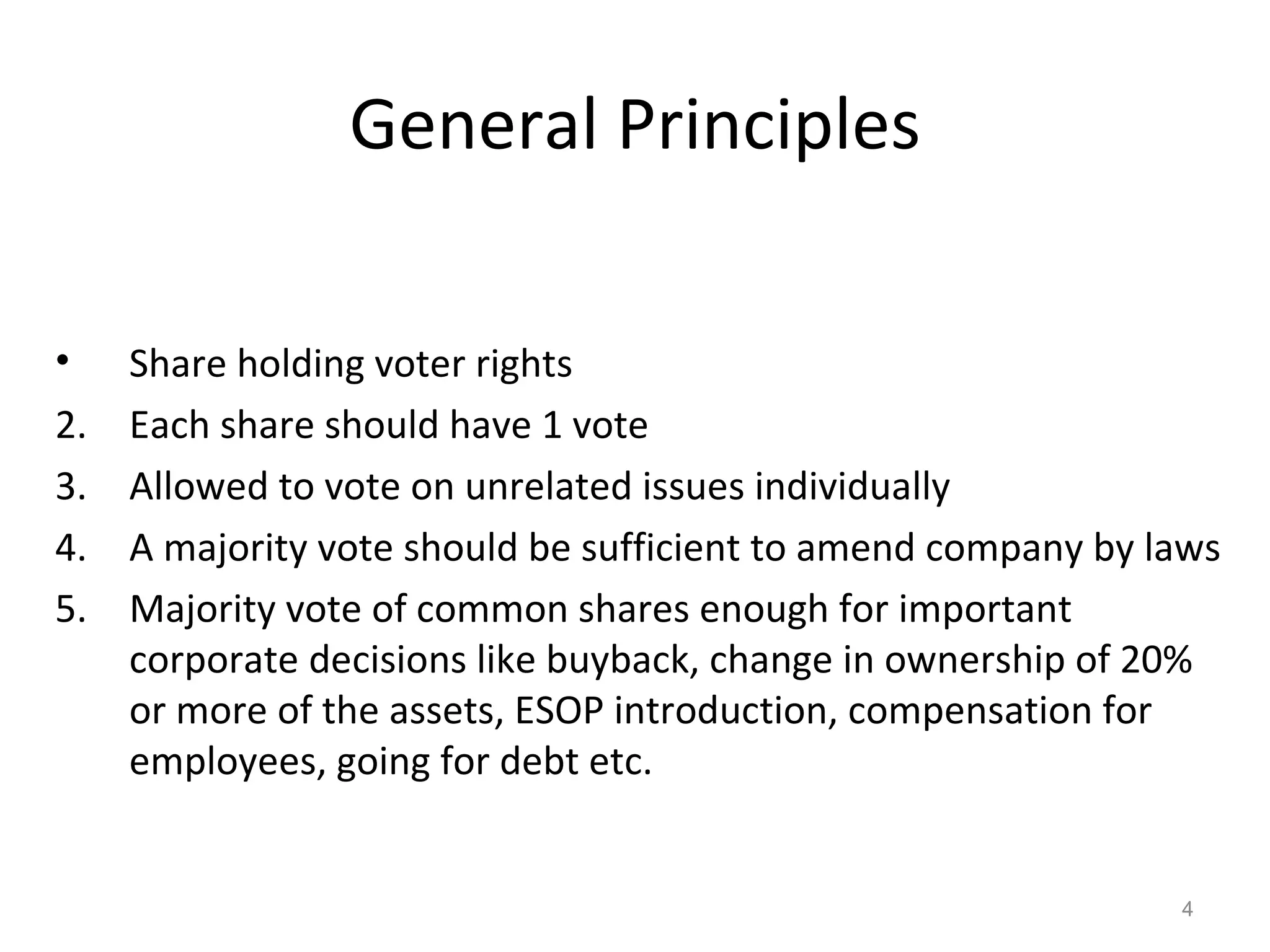 General Principles Share holding voter rights Each share should have 1 vote Allowed to vote on unrelated issues individually A majority vote should be sufficient to amend company by laws Majority vote of common shares enough for important corporate decisions like buyback, change in ownership of 20% or more of the assets, ESOP introduction, compensation for employees, going for debt etc. 