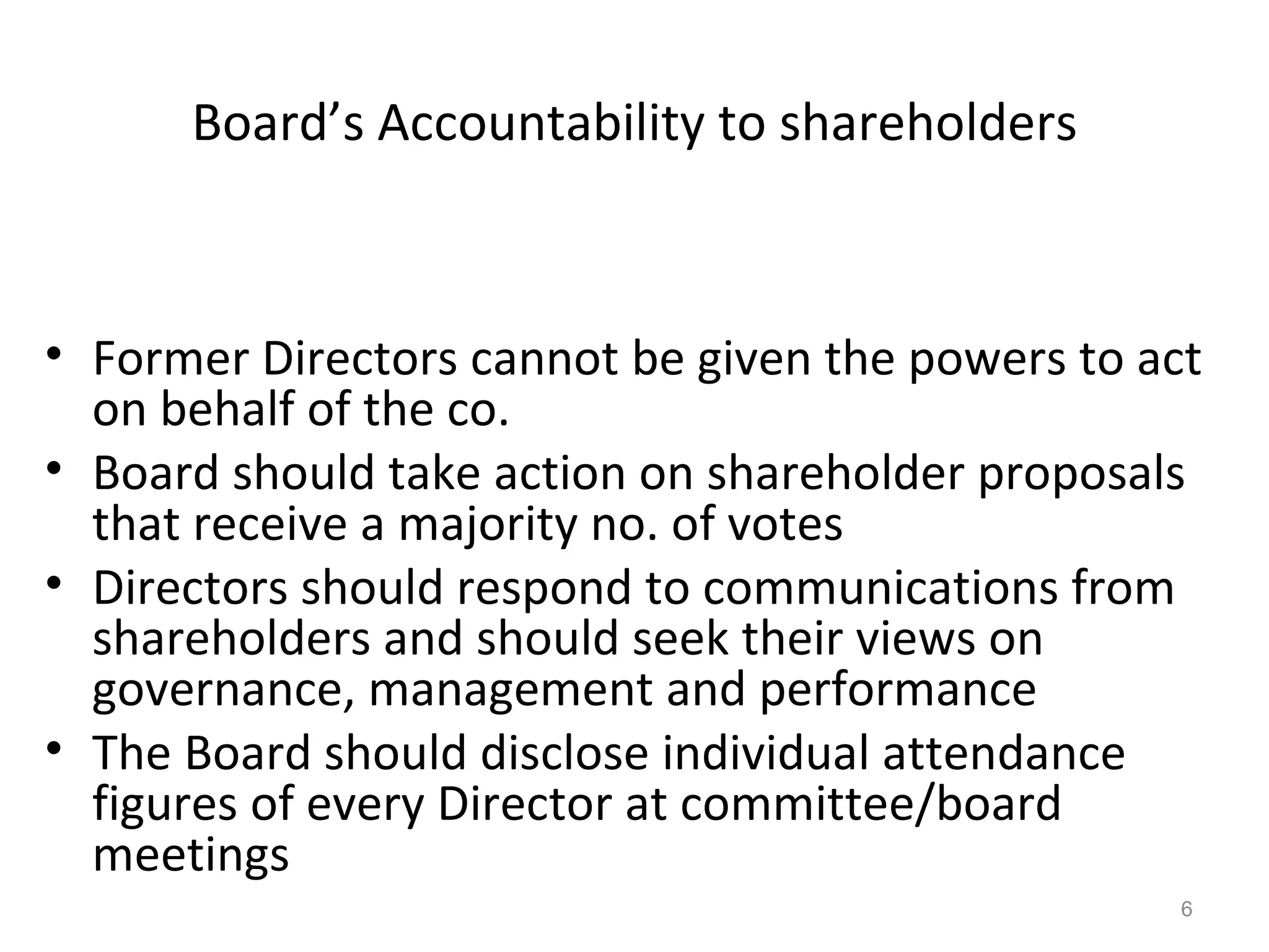 Board’s Accountability to shareholders Former Directors cannot be given the powers to act on behalf of the co. Board should take action on shareholder proposals that receive a majority no. of votes Directors should respond to communications from shareholders and should seek their views on governance, management and performance The Board should disclose individual attendance figures of every Director at committee/board meetings 
