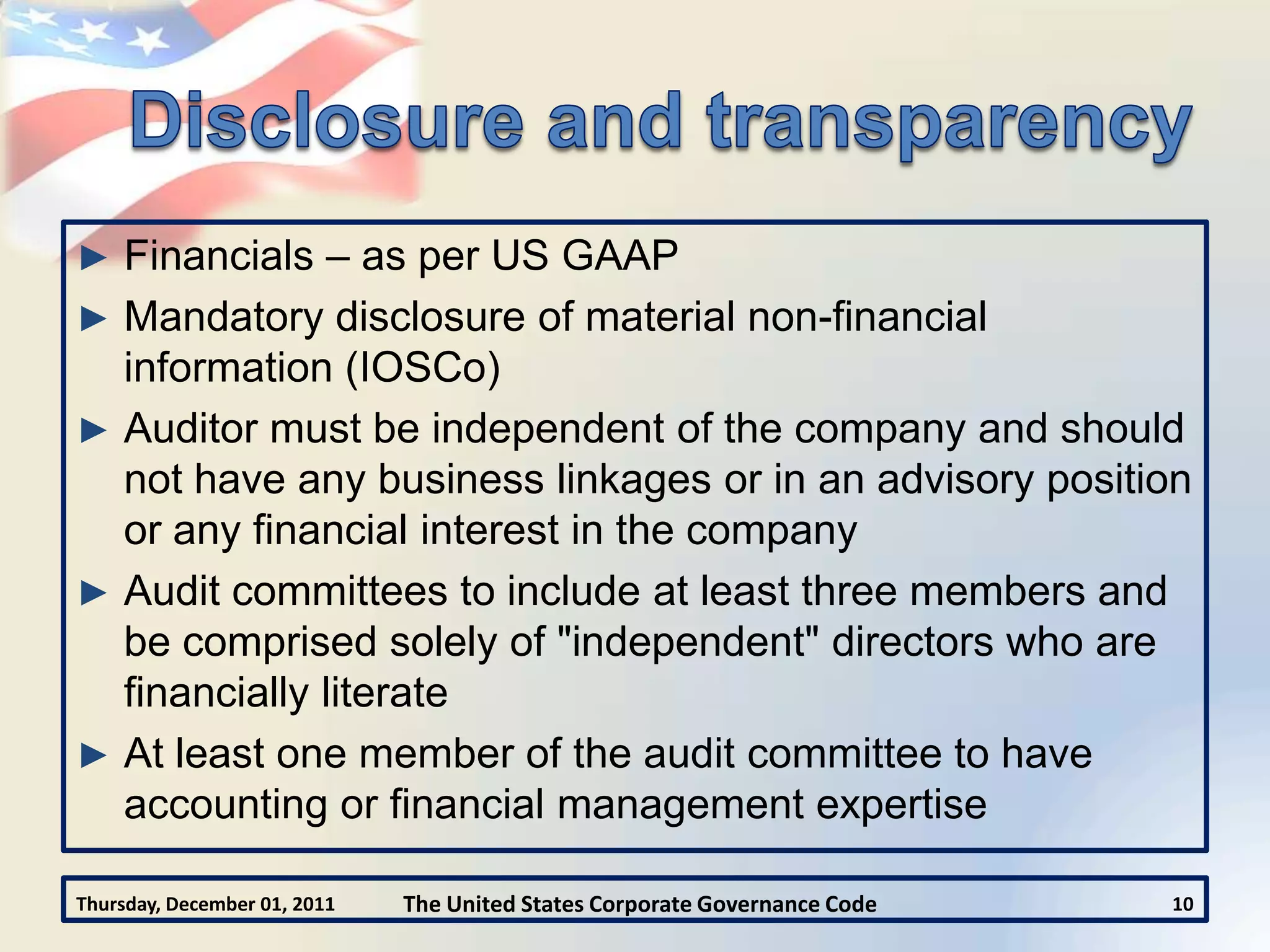 ► Financials – as per US GAAP
► Mandatory disclosure of material non-financial
  information (IOSCo)
► Auditor must be independent of the company and should
  not have any business linkages or in an advisory position
  or any financial interest in the company
► Audit committees to include at least three members and
  be comprised solely of "independent" directors who are
  financially literate
► At least one member of the audit committee to have
  accounting or financial management expertise

Thursday, December 01, 2011   The United States Corporate Governance Code   10
 