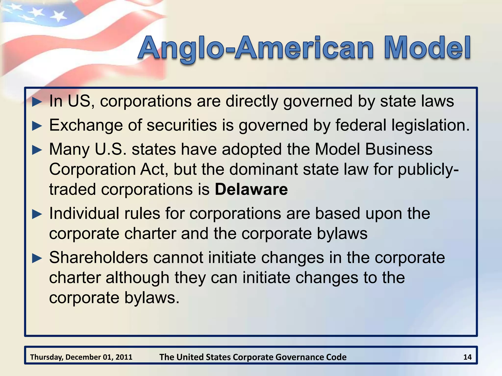 ► In US, corporations are directly governed by state laws
► Exchange of securities is governed by federal legislation.
► Many U.S. states have adopted the Model Business
  Corporation Act, but the dominant state law for publicly-
  traded corporations is Delaware
► Individual rules for corporations are based upon the
  corporate charter and the corporate bylaws
► Shareholders cannot initiate changes in the corporate
  charter although they can initiate changes to the
  corporate bylaws.


Thursday, December 01, 2011   The United States Corporate Governance Code   14
 