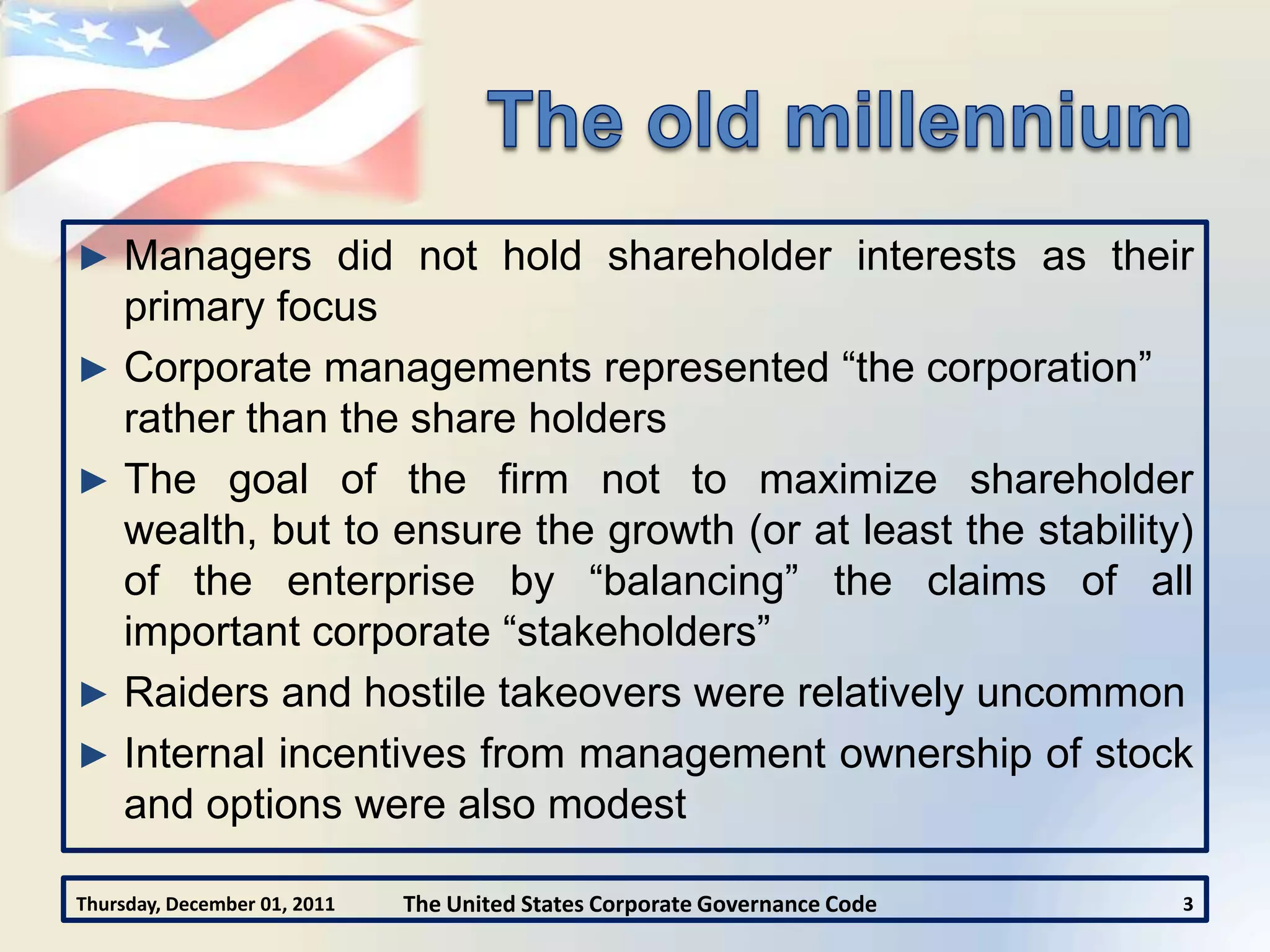 ► Managers did not hold shareholder interests as their
  primary focus
► Corporate managements represented “the corporation”
  rather than the share holders
► The goal of the firm not to maximize shareholder
  wealth, but to ensure the growth (or at least the stability)
  of the enterprise by “balancing” the claims of all
  important corporate “stakeholders”
► Raiders and hostile takeovers were relatively uncommon
► Internal incentives from management ownership of stock
  and options were also modest

Thursday, December 01, 2011   The United States Corporate Governance Code   3
 