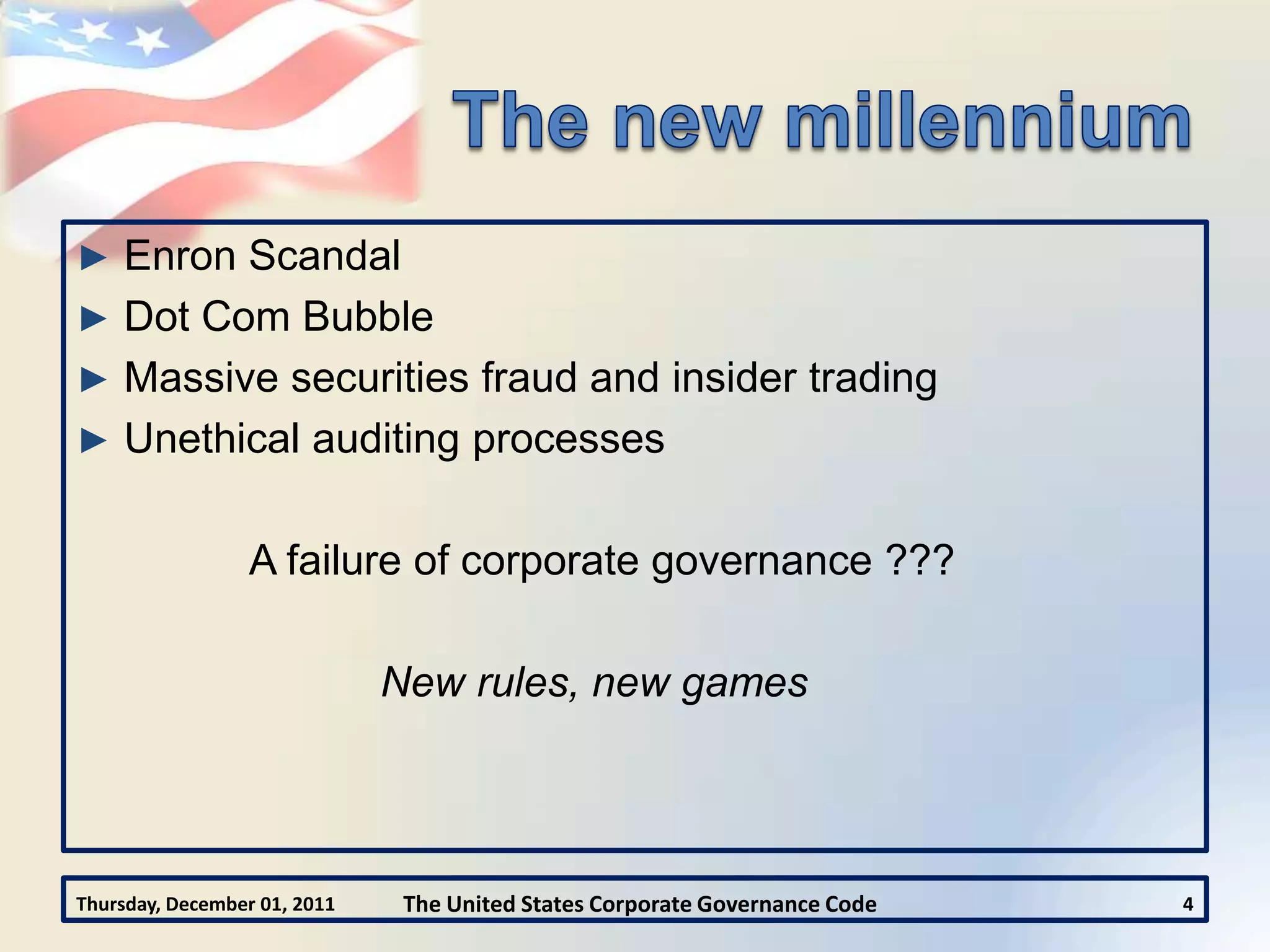 ► Enron Scandal
► Dot Com Bubble
► Massive securities fraud and insider trading
► Unethical auditing processes


                 A failure of corporate governance ???

                              New rules, new games




Thursday, December 01, 2011    The United States Corporate Governance Code   4
 