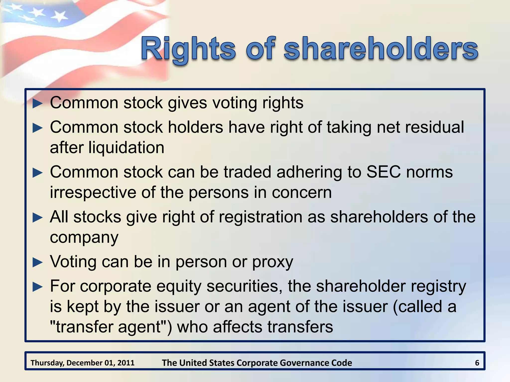 ► Common stock gives voting rights
► Common stock holders have right of taking net residual
  after liquidation
► Common stock can be traded adhering to SEC norms
  irrespective of the persons in concern
► All stocks give right of registration as shareholders of the
  company
► Voting can be in person or proxy
► For corporate equity securities, the shareholder registry
  is kept by the issuer or an agent of the issuer (called a
  "transfer agent") who affects transfers
Thursday, December 01, 2011   The United States Corporate Governance Code   6
 