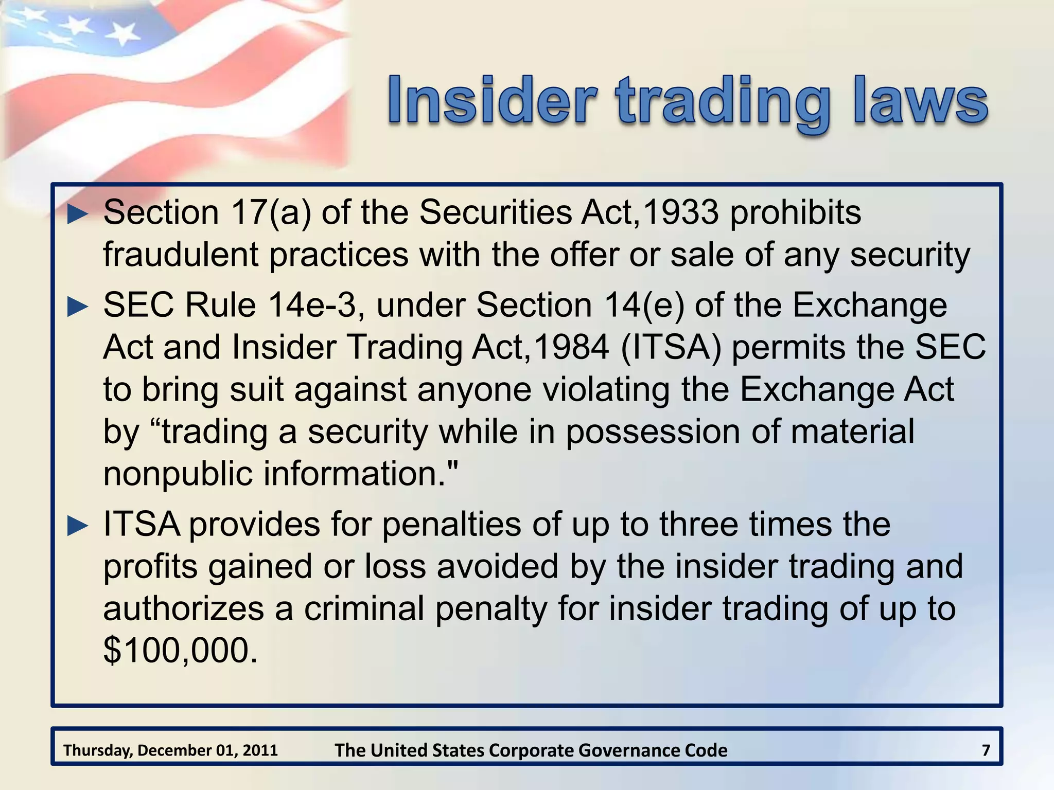► Section 17(a) of the Securities Act,1933 prohibits
  fraudulent practices with the offer or sale of any security
► SEC Rule 14e-3, under Section 14(e) of the Exchange
  Act and Insider Trading Act,1984 (ITSA) permits the SEC
  to bring suit against anyone violating the Exchange Act
  by “trading a security while in possession of material
  nonpublic information."
► ITSA provides for penalties of up to three times the
  profits gained or loss avoided by the insider trading and
  authorizes a criminal penalty for insider trading of up to
  $100,000.

Thursday, December 01, 2011   The United States Corporate Governance Code   7
 