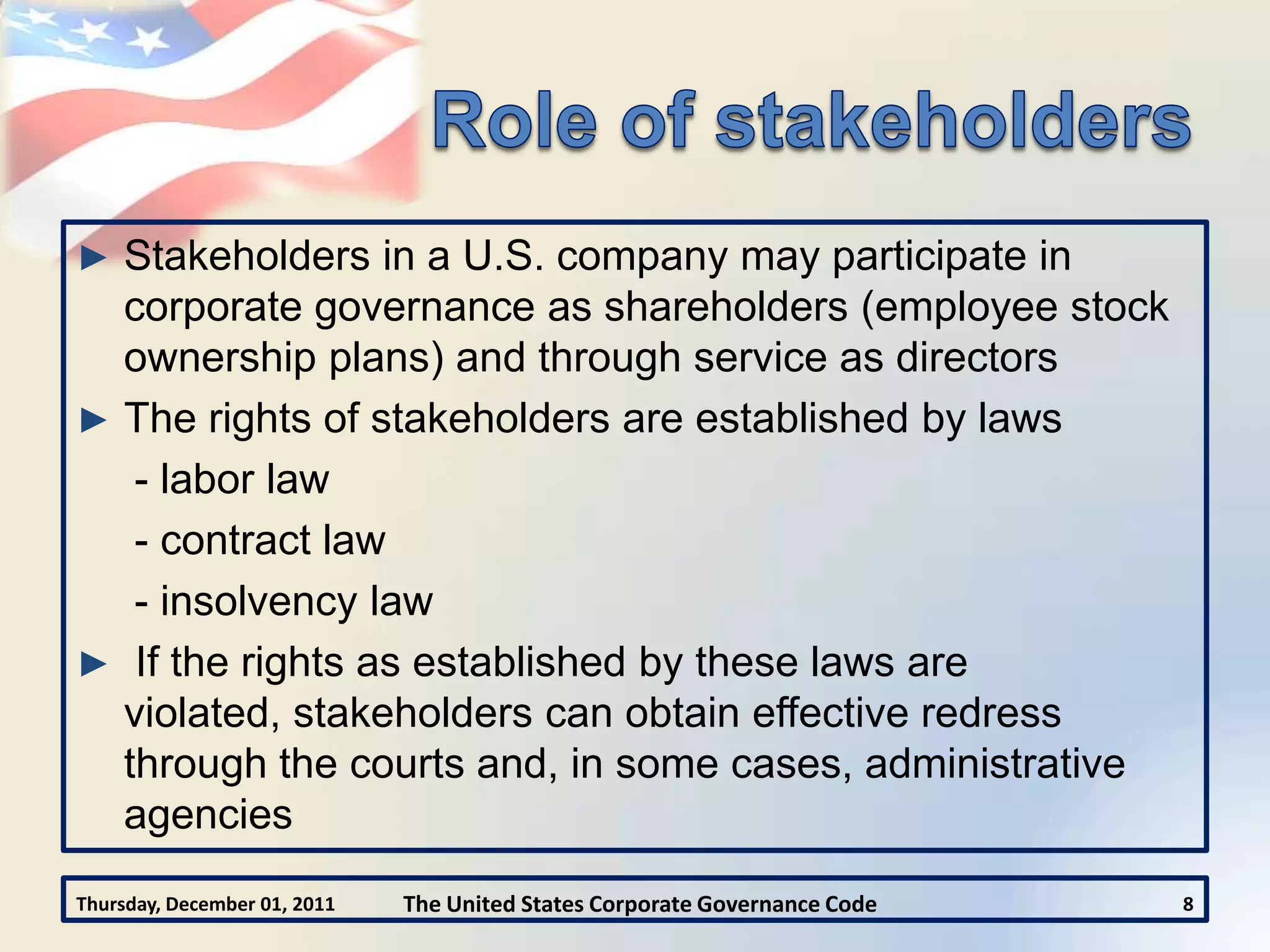 ► Stakeholders in a U.S. company may participate in
  corporate governance as shareholders (employee stock
  ownership plans) and through service as directors
► The rights of stakeholders are established by laws
   - labor law
   - contract law
   - insolvency law
► If the rights as established by these laws are
  violated, stakeholders can obtain effective redress
  through the courts and, in some cases, administrative
  agencies
Thursday, December 01, 2011   The United States Corporate Governance Code   8
 