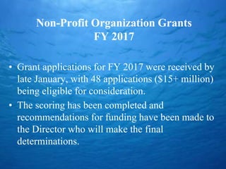 Non-Profit Organization Grants
FY 2017
• Grant applications for FY 2017 were received by
late January, with 48 applications ($15+ million)
being eligible for consideration.
• The scoring has been completed and
recommendations for funding have been made to
the Director who will make the final
determinations.
 