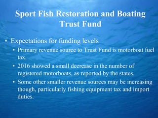 Sport Fish Restoration and Boating
Trust Fund
• Expectations for funding levels
• Primary revenue source to Trust Fund is motorboat fuel
tax.
• 2016 showed a small decrease in the number of
registered motorboats, as reported by the states.
• Some other smaller revenue sources may be increasing
though, particularly fishing equipment tax and import
duties.
 