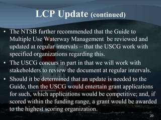 LCP Update (continued)
• The NTSB further recommended that the Guide to
Multiple Use Waterway Management be reviewed and
updated at regular intervals – that the USCG work with
specified organizations regarding this.
• The USCG concurs in part in that we will work with
stakeholders to review the document at regular intervals.
• Should it be determined that an update is needed to the
Guide, then the USCG would entertain grant applications
for such, which applications would be competitive; and, if
scored within the funding range, a grant would be awarded
to the highest scoring organization.
20
 