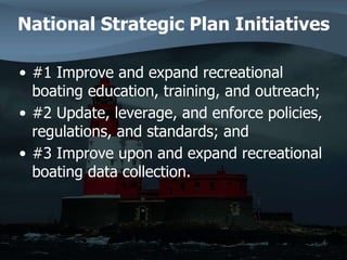 National Strategic Plan Initiatives
• #1 Improve and expand recreational
boating education, training, and outreach;
• #2 Update, leverage, and enforce policies,
regulations, and standards; and
• #3 Improve upon and expand recreational
boating data collection.
 