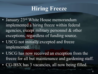 Hiring Freeze
• January 23rd White House memorandum
implemented a hiring freeze within federal
agencies, except military personnel & other
exceptions, regardless of funding source.
• USCG not initially excepted and freeze
implemented.
• USCG has now received an exception from the
freeze for all but maintenance and gardening staff.
• CG-BSX has 3 vacancies, all now being filled.
6
 