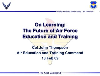 On Learning: The Future of Air Force Education and Training Col John Thompson Air Education and Training Command 18 Feb 09 