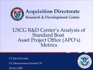 USCG R&D Center’s Analysis of Standard Boat  Asset Project Office (APO’s) Metrics LT Sam Edwards  CG Measurement Summit ‘07 28 Nov 2007 
